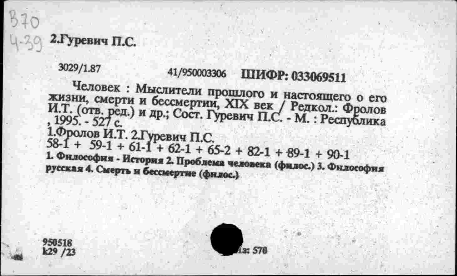 ﻿2 .Гуревич П.С.
3029/1.87	41/950003306 ШИФР: 033069511
Человек : Мыслители прошлого и настоящего о его жизни, смерти и бессмертии, XIX век / Редкол.: Фролов И.Т. (отв. ред.) и др.; Сост. Гуревич П.С. - М.: Республика , 1995. — 5'^ I с.
1.Фролов И.Т. 2Туревич П.С.
58-1 + 59-1 + 61-1 + 62-1 + 65-2 + 82-1 + «9-1 + 90-1
Ъ Философия - История 2. Проблема человека (фнлос.) 3. Философия русская 4. Смерть и бессмертие (филос.)
950518
к2«/23
^^ж570